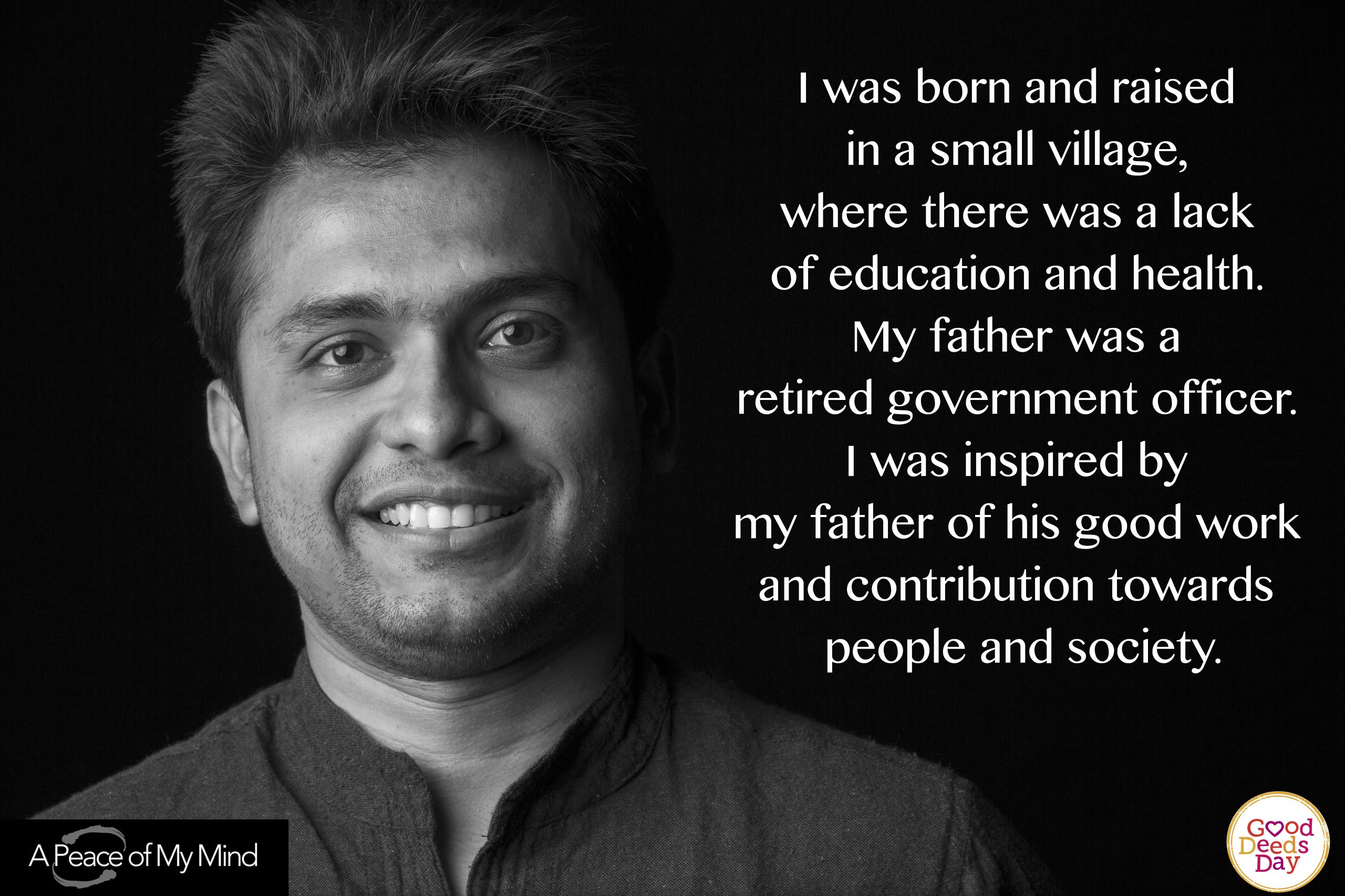 I was born and raised n a small village, where there was a lack of education and health. My father was a retired government officer. I was inspired by my father of his good work and contribution toward people and society.