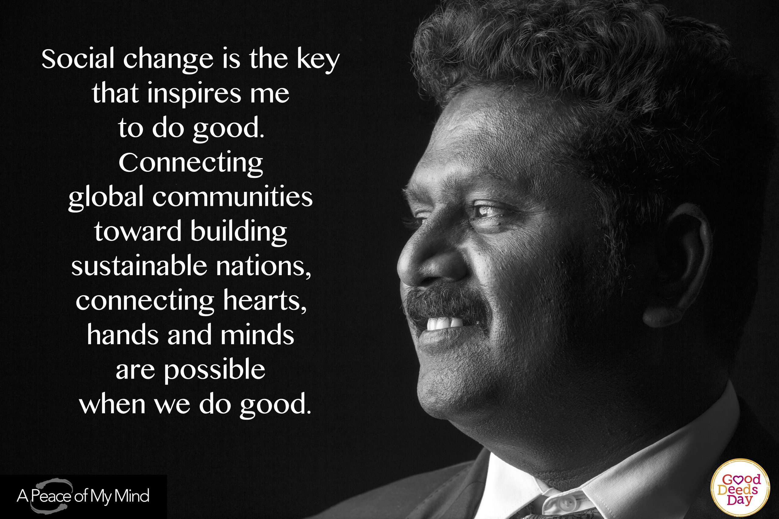 Social change is the key that inspires me to do good. Connecting global communities toward building sustainable nations, connecting hearts, hands and minds are possible when we are good.